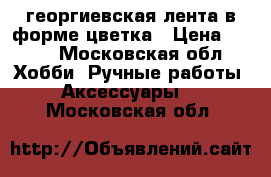 георгиевская лента в форме цветка › Цена ­ 100 - Московская обл. Хобби. Ручные работы » Аксессуары   . Московская обл.